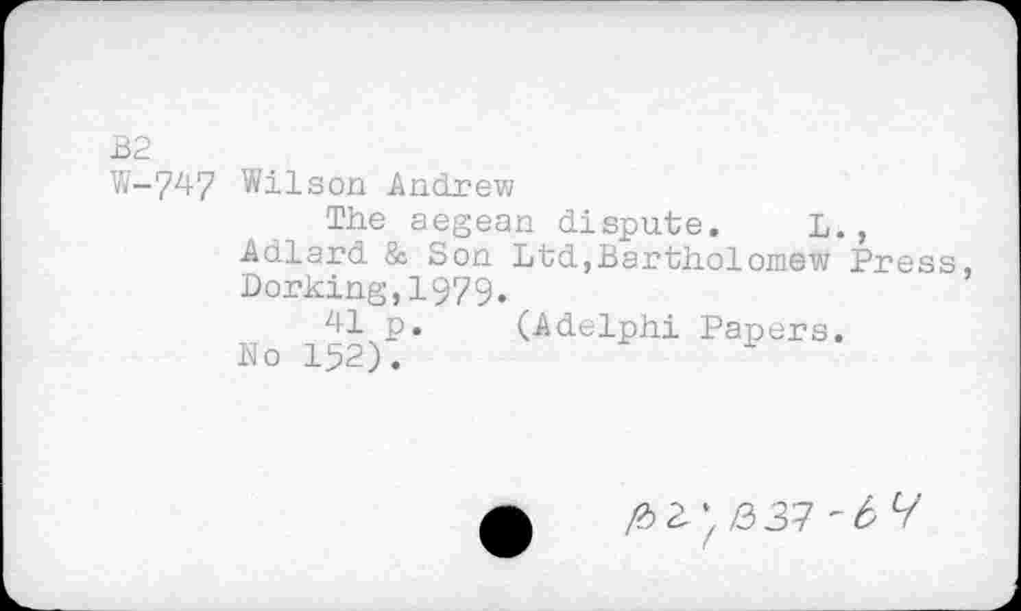 ﻿B2
W-747 Wilson Andrew
The aegean dispute. L., Adlard & Son Ltd,Bartholomew Press, Dorking,1979.
41 p. (Adelphi Papers.
No 152).